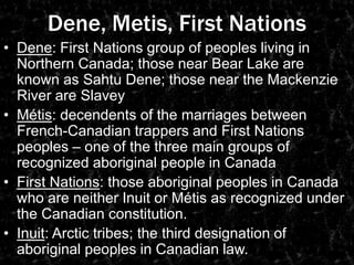 Dene, Metis, First NationsDene: First Nations group of peoples living in Northern Canada; those near Bear Lake are known as SahtuDene; those near the Mackenzie River are SlaveyMétis: decendents of the marriages between French-Canadian trappers and First Nations peoples – one of the three main groups of recognized aboriginal people in CanadaFirst Nations: those aboriginal peoples in Canada who are neither Inuit or Métis as recognized under the Canadian constitution.Inuit: Arctic tribes; the third designation of aboriginal peoples in Canadian law.