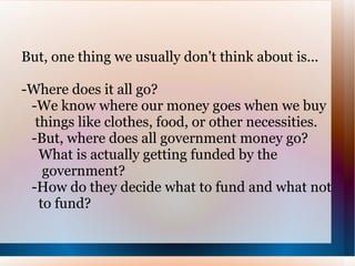 But, one thing we usually don't think about is... -Where does it all go? -We know where our money goes when we buy  things like clothes, food, or other necessities.  -But, where does all government money go?  What is actually getting funded by the  government? -How do they decide what to fund and what not  to fund? 
