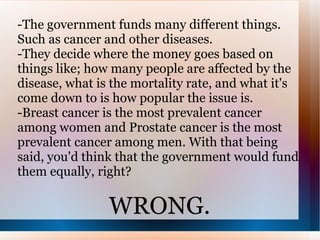 -The government funds many different things. Such as cancer and other diseases. -They decide where the money goes based on things like; how many people are affected by the disease, what is the mortality rate, and what it's come down to is how popular the issue is. -Breast cancer is the most prevalent cancer among women and Prostate cancer is the most prevalent cancer among men. With that being said, you'd think that the government would fund them equally, right? WRONG. 
