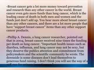 -Breast cancer gets a lot more money toward prevention and research than any other cancer in the world. Breast cancer even gets more funds than lung cancer, which is the leading cause of death in both men and women and the funds just don't add up. You hear more about breast cancer than any other cancers, and there are a lot more people that have “support breast cancer” items than any other support cancer products. -Phillip A. Dennis, a lung cancer researcher, pointed out that in 2004, breast cancer received nine times the funding per death as lung cancer. “Important health issues such as diarrhea, influenza, and lung cancer may not be sexy, but they deserve the publics attention and commitment from policymakers and the scientific community he wrote. The downside is some diseases don't lead themselves to generous fund raising. I don't think you will see the way of a 10K run for urinary incontinence.”  