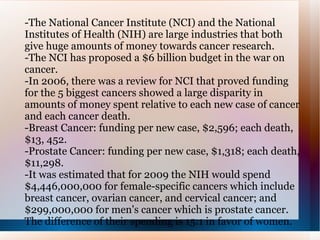 -The National Cancer Institute (NCI) and the National Institutes of Health (NIH) are large industries that both give huge amounts of money towards cancer research. -The NCI has proposed a $6 billion budget in the war on cancer. -In 2006, there was a review for NCI that proved funding for the 5 biggest cancers showed a large disparity in amounts of money spent relative to each new case of cancer and each cancer death.  -Breast Cancer: funding per new case, $2,596; each death, $13, 452. -Prostate Cancer: funding per new case, $1,318; each death, $11,298. -It was estimated that for 2009 the NIH would spend $4,446,000,000 for female-specific cancers which include breast cancer, ovarian cancer, and cervical cancer; and $299,000,000 for men's cancer which is prostate cancer. The difference of their spending is 15:1 in favor of women.  