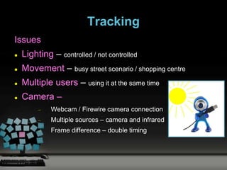 Tracking
Issues
   Lighting – controlled / not controlled
   Movement – busy street scenario / shopping centre
   Multiple users – using it at the same time
   Camera –
             Webcam / Firewire camera connection
             Multiple sources – camera and infrared
             Frame difference – double timing
 
