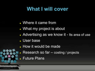 What I will cover

   Where it came from
   What my project is about
   Advertising as we know it - Its area of use
   User base
   How it would be made
   Research so far – costing / projects
   Future Plans
 