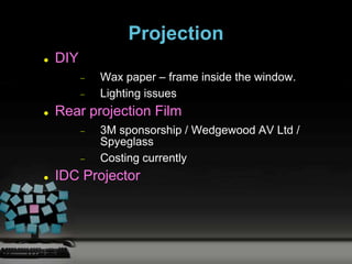 Projection
   DIY
           Wax paper – frame inside the window.
           Lighting issues
   Rear projection Film
           3M sponsorship / Wedgewood AV Ltd /
           Spyeglass
           Costing currently
   IDC Projector
 