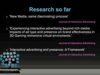 Research so far
   'New Media, same (fascinating) process'
                                     Journal of Interactive Advertising

   'Experiencing interactive advertising beyond rich media:
    Impacts of ad type and presence on brand effectiveness in
    3D Gaming immersive virtual enviroments.'

                                     Journal of Interactive Advertising

   'Interactive advertising and presence: A Framework'
                                     Journal of Interactive Advertising
 