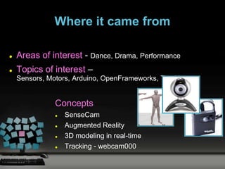 Where it came from

   Areas of interest - Dance, Drama, Performance
   Topics of interest –
    Sensors, Motors, Arduino, OpenFrameworks, Tracking


               Concepts
                  SenseCam
                  Augmented Reality
                  3D modeling in real-time
                  Tracking - webcam000
 