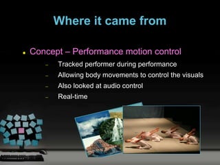 Where it came from

   Concept – Performance motion control
          Tracked performer during performance
          Allowing body movements to control the visuals
          Also looked at audio control
          Real-time
 