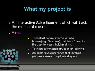 What my project is

   An interactive Advertisement which will track
    the motion of a user
   Aims:
                To look at natural interaction of a
                 human(e.g. Gestures) that doesn't require
                 the user to wear / hold anything
                To interact without instruction or learning
                An immersive experience that involves
                 peoples senses in a physical space
 