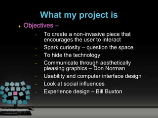 What my project is
   Objectives –
          To create a non-invasive piece that
          encourages the user to interact
          Spark curiosity – question the space
          To hide the technology
          Communicate through aesthetically
          pleasing graphics – Don Norman
          Usability and computer interface design
          Look at social influences
          Experience design – Bill Buxton
 
