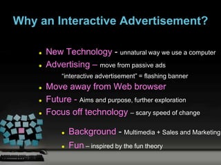 Why an Interactive Advertisement?

       New Technology - unnatural way we use a computer
       Advertising – move from passive ads
            “interactive advertisement” = flashing banner
       Move away from Web browser
       Future - Aims and purpose, further exploration
       Focus off technology – scary speed of change

               Background - Multimedia + Sales and Marketing
               Fun – inspired by the fun theory
 