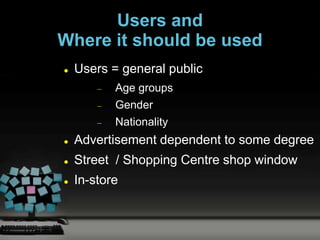 Users and
Where it should be used
   Users = general public
           Age groups
           Gender
           Nationality
   Advertisement dependent to some degree
   Street / Shopping Centre shop window
   In-store
 
