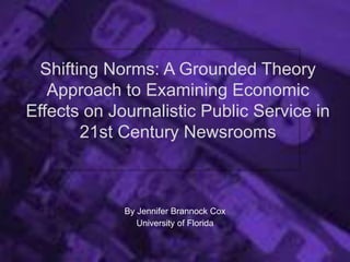 Shifting Norms: A Grounded Theory
Approach to Examining Economic
Effects on Journalistic Public Service in
21st Century Newsrooms
By Jennifer Brannock Cox
University of Florida
 