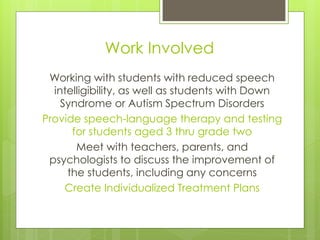 Work Involved
 Working with students with reduced speech
  intelligibility, as well as students with Down
    Syndrome or Autism Spectrum Disorders
Provide speech-language therapy and testing
      for students aged 3 thru grade two
       Meet with teachers, parents, and
 psychologists to discuss the improvement of
     the students, including any concerns
     Create Individualized Treatment Plans
 