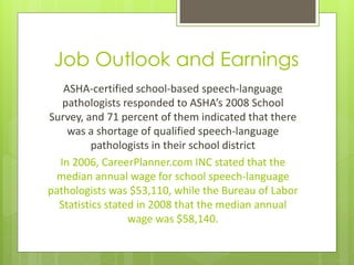 Job Outlook and Earnings
   ASHA-certified school-based speech-language
   pathologists responded to ASHA’s 2008 School
Survey, and 71 percent of them indicated that there
    was a shortage of qualified speech-language
          pathologists in their school district
  In 2006, CareerPlanner.com INC stated that the
 median annual wage for school speech-language
pathologists was $53,110, while the Bureau of Labor
  Statistics stated in 2008 that the median annual
                  wage was $58,140.
 