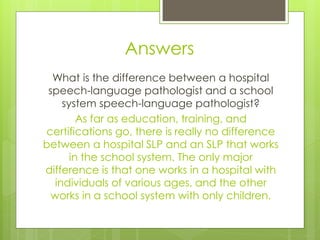 Answers
  What is the difference between a hospital
 speech-language pathologist and a school
     system speech-language pathologist?
         As far as education, training, and
certifications go, there is really no difference
between a hospital SLP and an SLP that works
       in the school system. The only major
difference is that one works in a hospital with
   individuals of various ages, and the other
  works in a school system with only children.
 