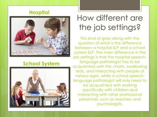 Hospital
                  How different are
                  the job settings?
                      This kind of goes along with the
                   question of what is the difference
                 between a hospital SLP and a school
                 system SLP. The main difference in the
                job settings is that the hospital speech-
                     language pathologist has to be
School System   acquainted with the charts, swallowing
                  tests, and interacting with people of
                  various ages, while a school speech-
                language pathologist will only need to
                       be acquainted with working
                       specifically with children and
                   interacting with other professional
                    personnel, such as teachers and
                                psychologists.
 