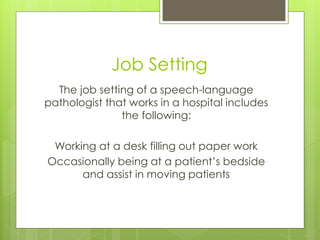 Job Setting
  The job setting of a speech-language
pathologist that works in a hospital includes
               the following:

 Working at a desk filling out paper work
Occasionally being at a patient’s bedside
      and assist in moving patients
 