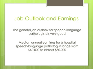 Job Outlook and Earnings

The general job outlook for speech-language
         pathologists is very good

   Median annual earnings for a hospital
 speech-language pathologist range from
        $60,000 to almost $80,000
 