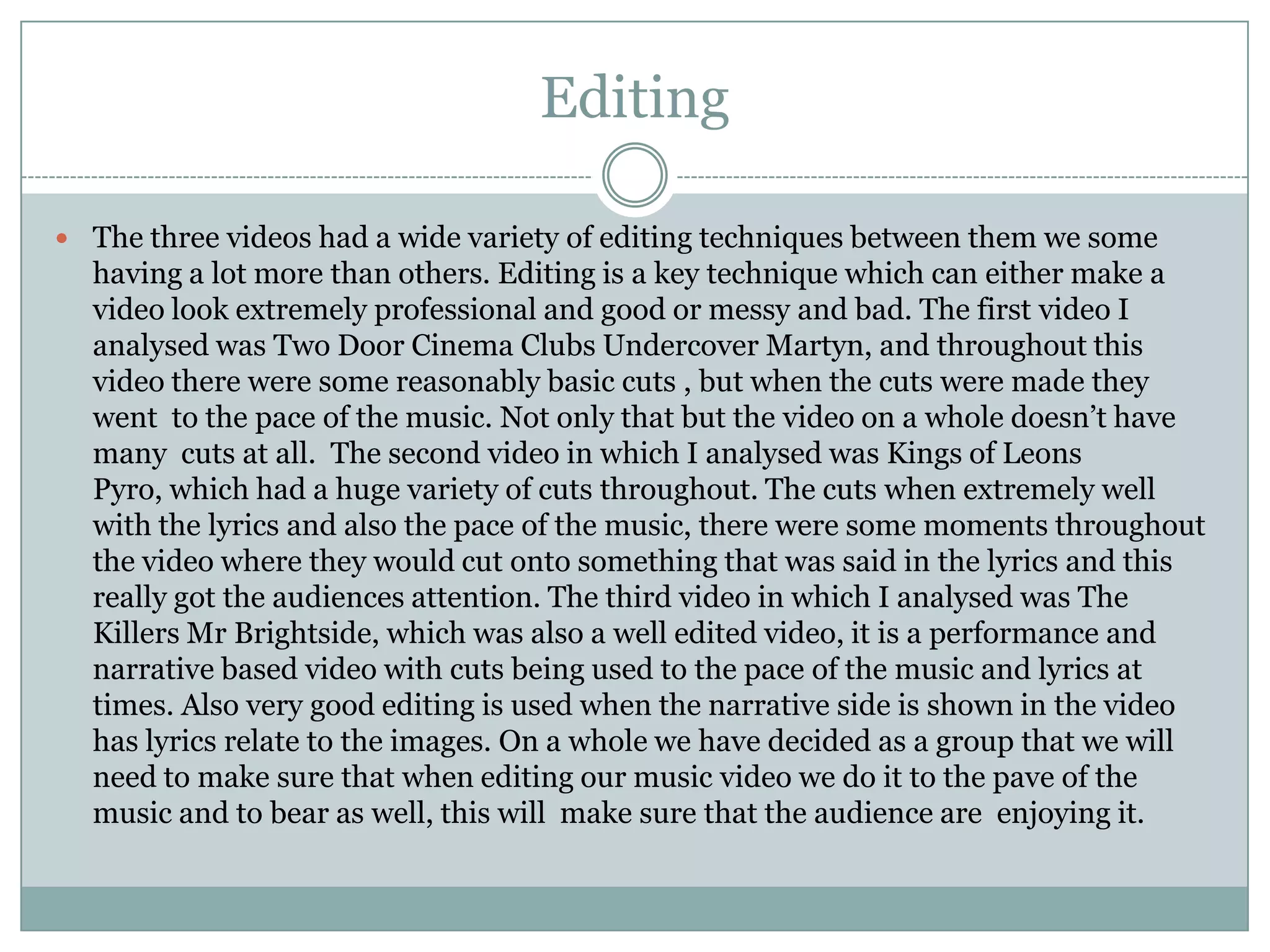 Editing

 The three videos had a wide variety of editing techniques between them we some
  having a lot more than others. Editing is a key technique which can either make a
  video look extremely professional and good or messy and bad. The first video I
  analysed was Two Door Cinema Clubs Undercover Martyn, and throughout this
  video there were some reasonably basic cuts , but when the cuts were made they
  went to the pace of the music. Not only that but the video on a whole doesn’t have
  many cuts at all. The second video in which I analysed was Kings of Leons
  Pyro, which had a huge variety of cuts throughout. The cuts when extremely well
  with the lyrics and also the pace of the music, there were some moments throughout
  the video where they would cut onto something that was said in the lyrics and this
  really got the audiences attention. The third video in which I analysed was The
  Killers Mr Brightside, which was also a well edited video, it is a performance and
  narrative based video with cuts being used to the pace of the music and lyrics at
  times. Also very good editing is used when the narrative side is shown in the video
  has lyrics relate to the images. On a whole we have decided as a group that we will
  need to make sure that when editing our music video we do it to the pave of the
  music and to bear as well, this will make sure that the audience are enjoying it.
 