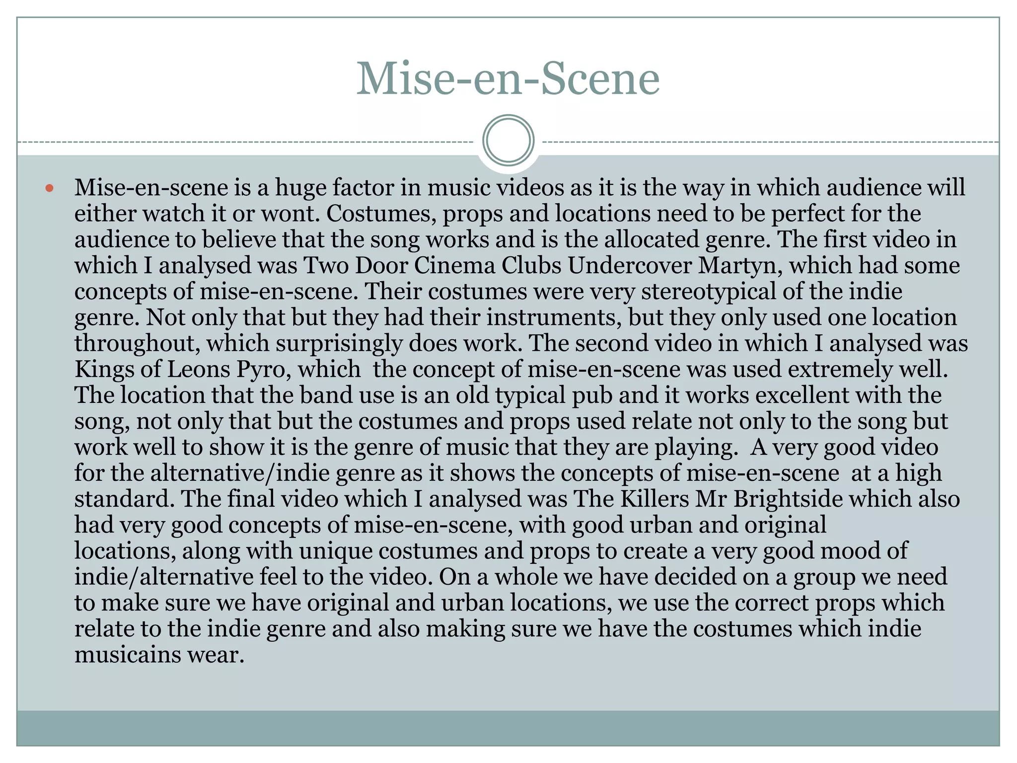 Mise-en-Scene

 Mise-en-scene is a huge factor in music videos as it is the way in which audience will
  either watch it or wont. Costumes, props and locations need to be perfect for the
  audience to believe that the song works and is the allocated genre. The first video in
  which I analysed was Two Door Cinema Clubs Undercover Martyn, which had some
  concepts of mise-en-scene. Their costumes were very stereotypical of the indie
  genre. Not only that but they had their instruments, but they only used one location
  throughout, which surprisingly does work. The second video in which I analysed was
  Kings of Leons Pyro, which the concept of mise-en-scene was used extremely well.
  The location that the band use is an old typical pub and it works excellent with the
  song, not only that but the costumes and props used relate not only to the song but
  work well to show it is the genre of music that they are playing. A very good video
  for the alternative/indie genre as it shows the concepts of mise-en-scene at a high
  standard. The final video which I analysed was The Killers Mr Brightside which also
  had very good concepts of mise-en-scene, with good urban and original
  locations, along with unique costumes and props to create a very good mood of
  indie/alternative feel to the video. On a whole we have decided on a group we need
  to make sure we have original and urban locations, we use the correct props which
  relate to the indie genre and also making sure we have the costumes which indie
  musicains wear.
 