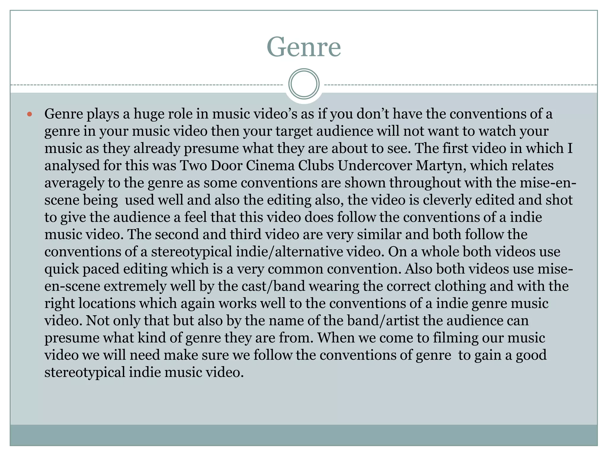 Genre

 Genre plays a huge role in music video’s as if you don’t have the conventions of a
  genre in your music video then your target audience will not want to watch your
  music as they already presume what they are about to see. The first video in which I
  analysed for this was Two Door Cinema Clubs Undercover Martyn, which relates
  averagely to the genre as some conventions are shown throughout with the mise-en-
  scene being used well and also the editing also, the video is cleverly edited and shot
  to give the audience a feel that this video does follow the conventions of a indie
  music video. The second and third video are very similar and both follow the
  conventions of a stereotypical indie/alternative video. On a whole both videos use
  quick paced editing which is a very common convention. Also both videos use mise-
  en-scene extremely well by the cast/band wearing the correct clothing and with the
  right locations which again works well to the conventions of a indie genre music
  video. Not only that but also by the name of the band/artist the audience can
  presume what kind of genre they are from. When we come to filming our music
  video we will need make sure we follow the conventions of genre to gain a good
  stereotypical indie music video.
 