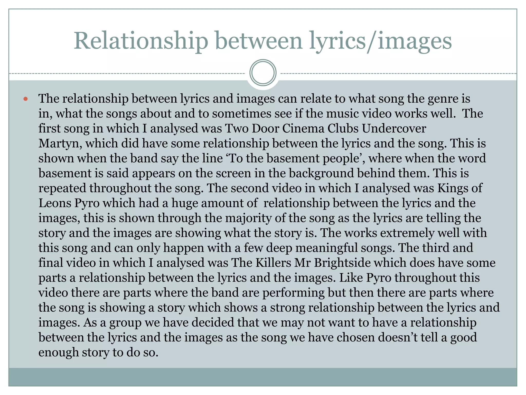 Relationship between lyrics/images

 The relationship between lyrics and images can relate to what song the genre is
  in, what the songs about and to sometimes see if the music video works well. The
  first song in which I analysed was Two Door Cinema Clubs Undercover
  Martyn, which did have some relationship between the lyrics and the song. This is
  shown when the band say the line ‘To the basement people’, where when the word
  basement is said appears on the screen in the background behind them. This is
  repeated throughout the song. The second video in which I analysed was Kings of
  Leons Pyro which had a huge amount of relationship between the lyrics and the
  images, this is shown through the majority of the song as the lyrics are telling the
  story and the images are showing what the story is. The works extremely well with
  this song and can only happen with a few deep meaningful songs. The third and
  final video in which I analysed was The Killers Mr Brightside which does have some
  parts a relationship between the lyrics and the images. Like Pyro throughout this
  video there are parts where the band are performing but then there are parts where
  the song is showing a story which shows a strong relationship between the lyrics and
  images. As a group we have decided that we may not want to have a relationship
  between the lyrics and the images as the song we have chosen doesn’t tell a good
  enough story to do so.
 