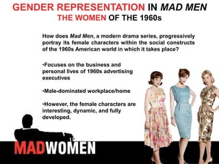 GENDER REPRESENTATION IN MAD MEN
         THE WOMEN OF THE 1960s

    How does Mad Men, a modern drama series, progressively
    portray its female characters within the social constructs
    of the 1960s American world in which it takes place?

    •Focuses on the business and
    personal lives of 1960s advertising
    executives

    •Male-dominated workplace/home

    •However, the female characters are
    interesting, dynamic, and fully
    developed.
 