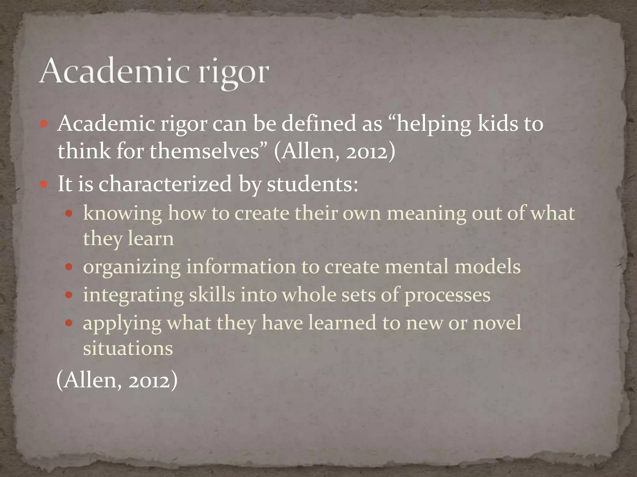  Academic rigor can be defined as “helping kids to
  think for themselves” (Allen, 2012)
 It is characterized by students:
   knowing how to create their own meaning out of what
    they learn
   organizing information to create mental models
   integrating skills into whole sets of processes
   applying what they have learned to new or novel
    situations
 (Allen, 2012)
 