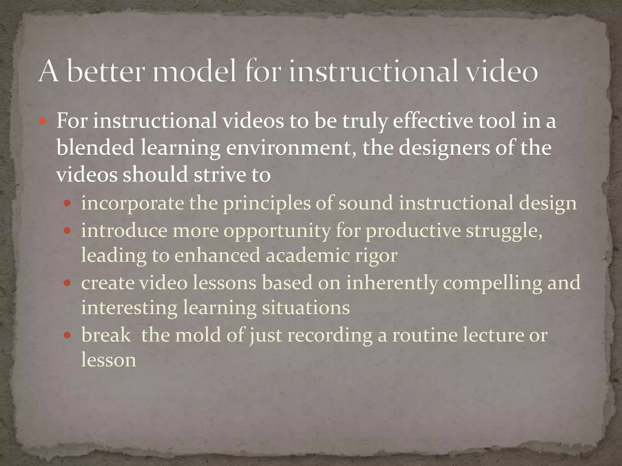  For instructional videos to be truly effective tool in a
  blended learning environment, the designers of the
  videos should strive to
   incorporate the principles of sound instructional design
   introduce more opportunity for productive struggle,
    leading to enhanced academic rigor
   create video lessons based on inherently compelling and
    interesting learning situations
   break the mold of just recording a routine lecture or
    lesson
 