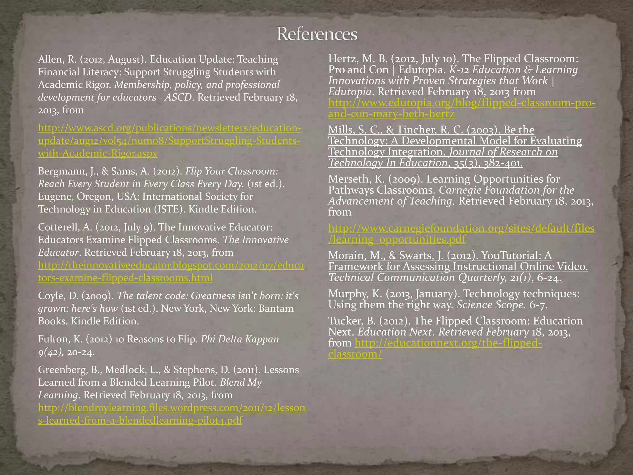 Allen, R. (2012, August). Education Update: Teaching            Hertz, M. B. (2012, July 10). The Flipped Classroom:
Financial Literacy: Support Struggling Students with            Pro and Con | Edutopia. K-12 Education & Learning
Academic Rigor. Membership, policy, and professional            Innovations with Proven Strategies that Work |
development for educators - ASCD. Retrieved February 18,
                                                                Edutopia. Retrieved February 18, 2013 from
                                                                http://www.edutopia.org/blog/flipped-classroom-pro-
2013, from                                                      and-con-mary-beth-hertz
http://www.ascd.org/publications/newsletters/education-         Mills, S. C., & Tincher, R. C. (2003). Be the
update/aug12/vol54/num08/SupportStruggling-Students-            Technology: A Developmental Model for Evaluating
with-Academic-Rigor.aspx                                        Technology Integration. Journal of Research on
                                                                Technology In Education, 35(3), 382-401.
Bergmann, J., & Sams, A. (2012). Flip Your Classroom:
Reach Every Student in Every Class Every Day. (1st ed.).        Merseth, K. (2009). Learning Opportunities for
                                                                Pathways Classrooms. Carnegie Foundation for the
Eugene, Oregon, USA: International Society for                  Advancement of Teaching. Retrieved February 18, 2013,
Technology in Education (ISTE). Kindle Edition.                 from
Cotterell, A. (2012, July 9). The Innovative Educator:          http://www.carnegiefoundation.org/sites/default/files
Educators Examine Flipped Classrooms. The Innovative            /learning_opportunities.pdf
Educator. Retrieved February 18, 2013, from                     Morain, M., & Swarts, J. (2012). YouTutorial: A
http://theinnovativeeducator.blogspot.com/2012/07/educa         Framework for Assessing Instructional Online Video.
tors-examine-flipped-classrooms.html                            Technical Communication Quarterly, 21(1), 6-24.
Coyle, D. (2009). The talent code: Greatness isn't born: it's   Murphy, K. (2013, January). Technology techniques:
grown: here's how (1st ed.). New York, New York: Bantam         Using them the right way. Science Scope. 6-7.
Books. Kindle Edition.                                          Tucker, B. (2012). The Flipped Classroom: Education
                                                                Next. Education Next. Retrieved February 18, 2013,
Fulton, K. (2012) 10 Reasons to Flip. Phi Delta Kappan          from http://educationnext.org/the-flipped-
9(42), 20-24.                                                   classroom/
Greenberg, B., Medlock, L., & Stephens, D. (2011). Lessons
Learned from a Blended Learning Pilot. Blend My
Learning. Retrieved February 18, 2013, from
http://blendmylearning.files.wordpress.com/2011/12/lesson
s-learned-from-a-blendedlearning-pilot4.pdf
 