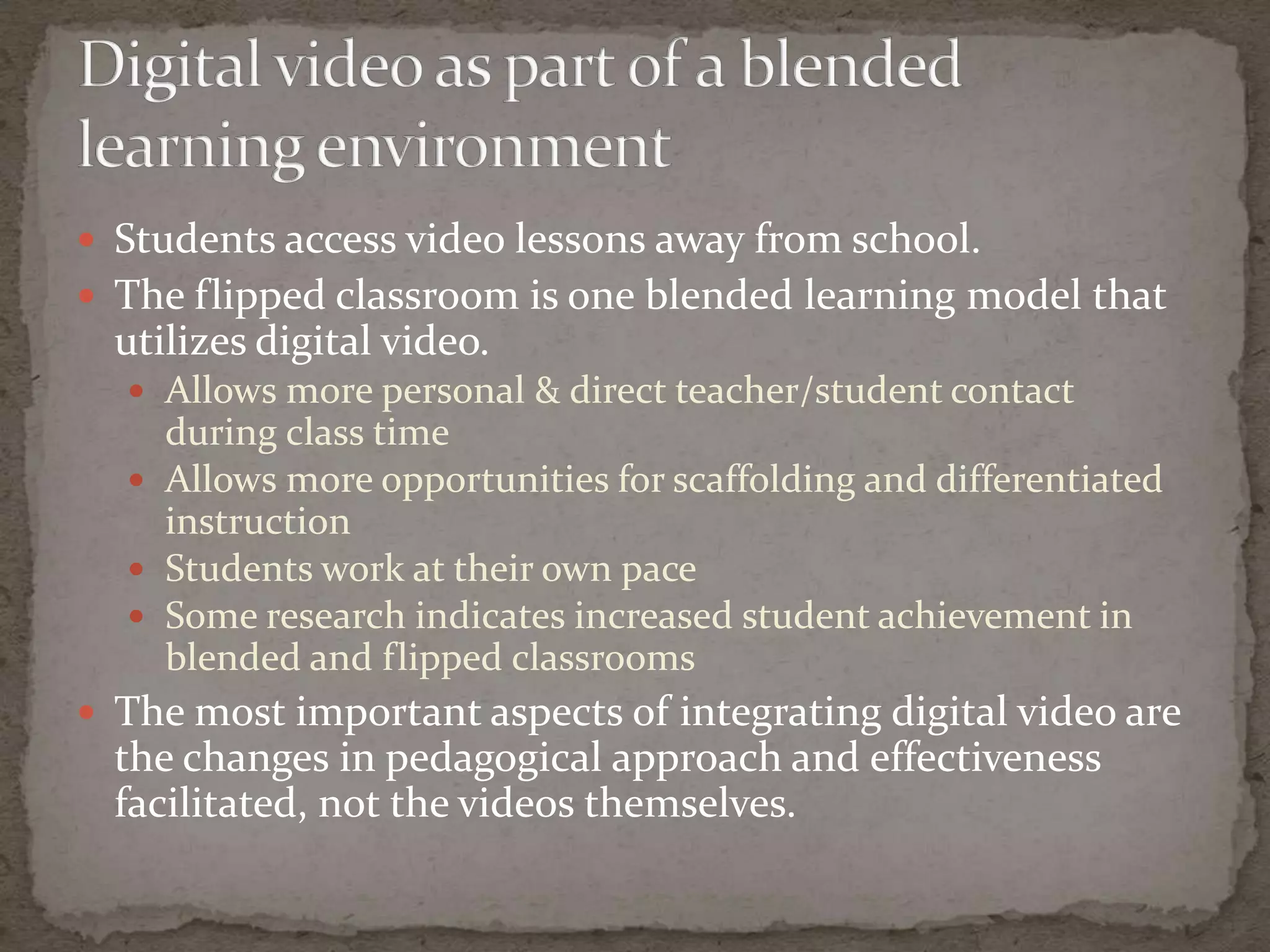  Students access video lessons away from school.
 The flipped classroom is one blended learning model that
  utilizes digital video.
   Allows more personal & direct teacher/student contact
    during class time
   Allows more opportunities for scaffolding and differentiated
    instruction
   Students work at their own pace
   Some research indicates increased student achievement in
    blended and flipped classrooms
 The most important aspects of integrating digital video are
  the changes in pedagogical approach and effectiveness
  facilitated, not the videos themselves.
 