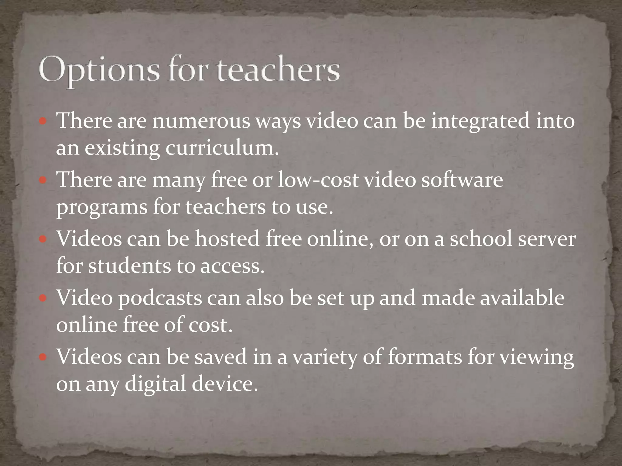  There are numerous ways video can be integrated into
    an existing curriculum.
   There are many free or low-cost video software
    programs for teachers to use.
   Videos can be hosted free online, or on a school server
    for students to access.
   Video podcasts can also be set up and made available
    online free of cost.
   Videos can be saved in a variety of formats for viewing
    on any digital device.
 
