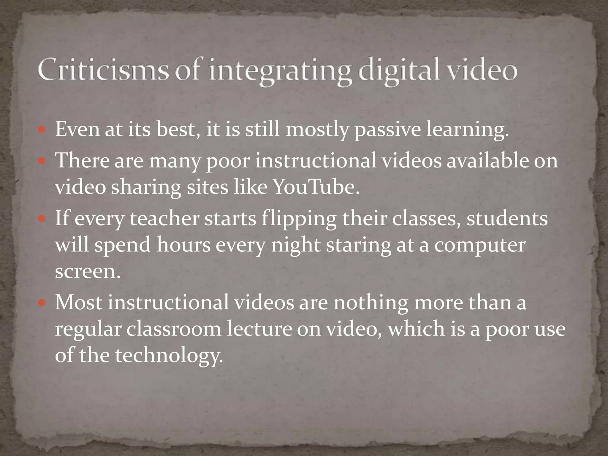  Even at its best, it is still mostly passive learning.
 There are many poor instructional videos available on
  video sharing sites like YouTube.
 If every teacher starts flipping their classes, students
  will spend hours every night staring at a computer
  screen.
 Most instructional videos are nothing more than a
  regular classroom lecture on video, which is a poor use
  of the technology.
 