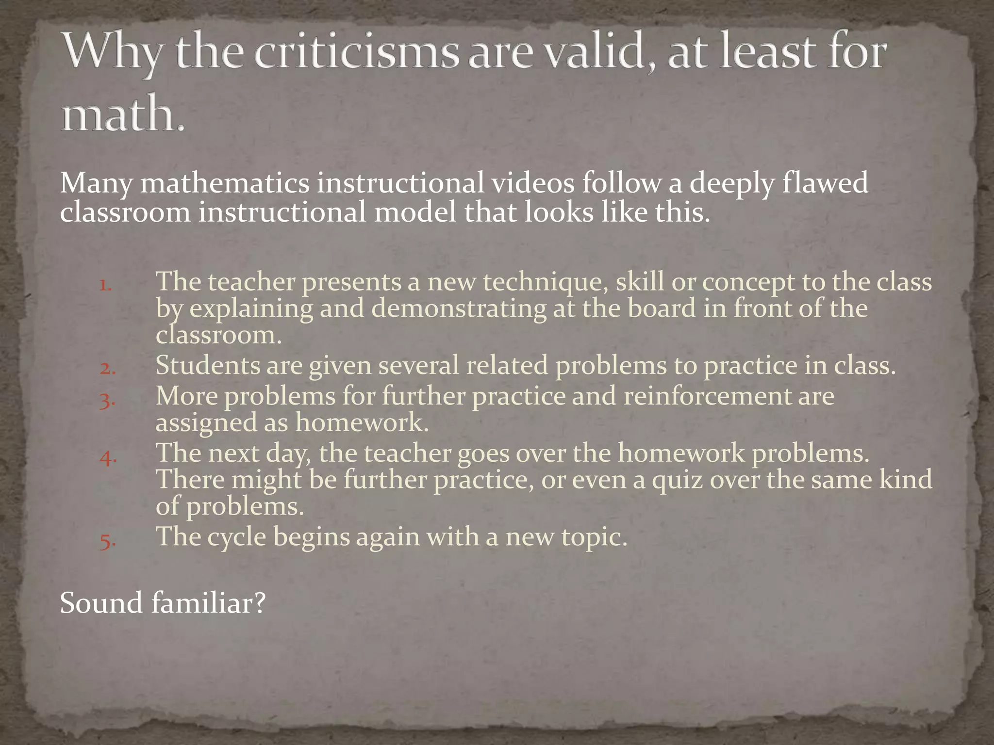 Many mathematics instructional videos follow a deeply flawed
classroom instructional model that looks like this.

  1.   The teacher presents a new technique, skill or concept to the class
       by explaining and demonstrating at the board in front of the
       classroom.
  2.   Students are given several related problems to practice in class.
  3.   More problems for further practice and reinforcement are
       assigned as homework.
  4.   The next day, the teacher goes over the homework problems.
       There might be further practice, or even a quiz over the same kind
       of problems.
  5.   The cycle begins again with a new topic.

Sound familiar?
 