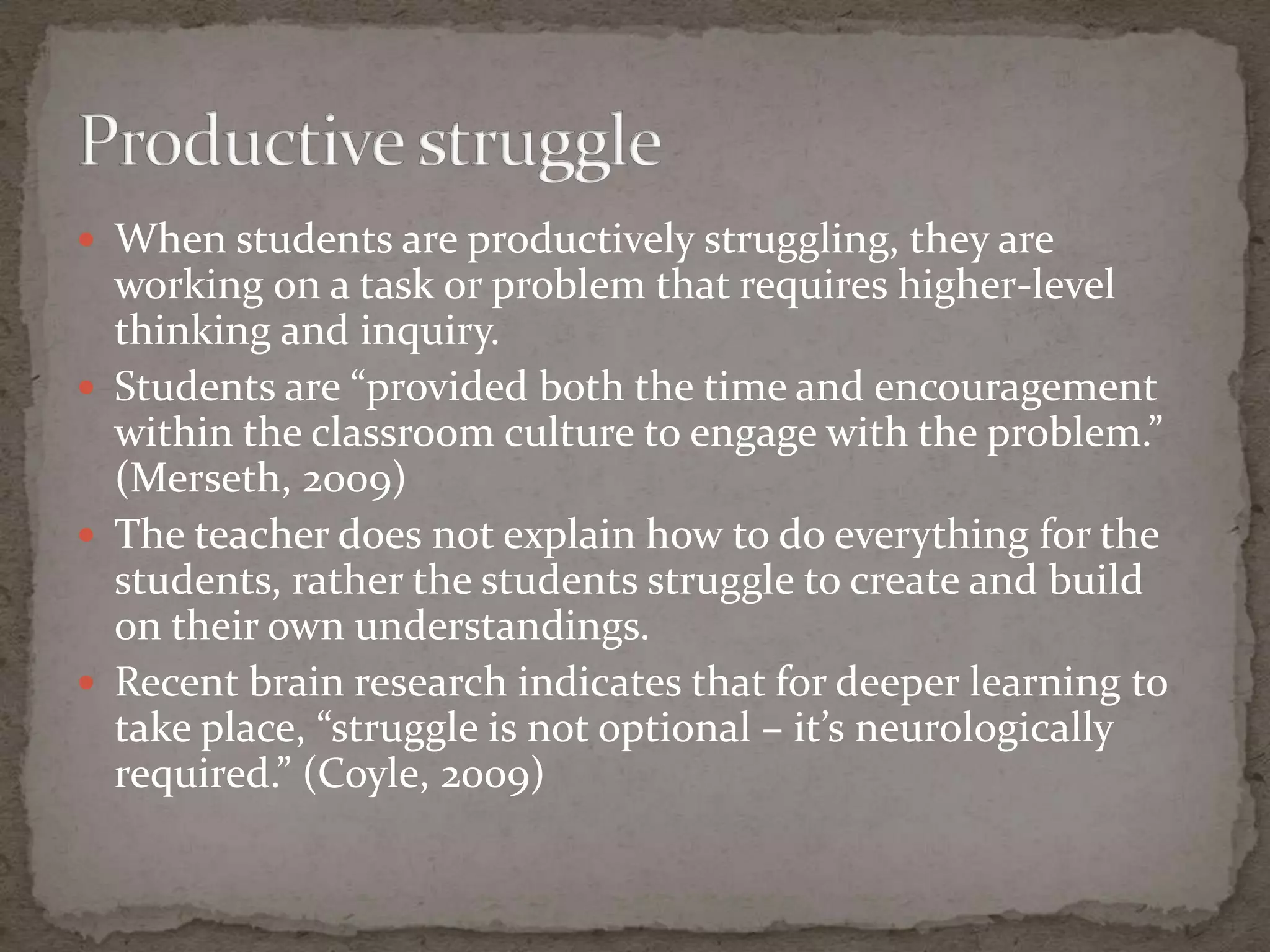  When students are productively struggling, they are
  working on a task or problem that requires higher-level
  thinking and inquiry.
 Students are “provided both the time and encouragement
  within the classroom culture to engage with the problem.”
  (Merseth, 2009)
 The teacher does not explain how to do everything for the
  students, rather the students struggle to create and build
  on their own understandings.
 Recent brain research indicates that for deeper learning to
  take place, “struggle is not optional – it’s neurologically
  required.” (Coyle, 2009)
 