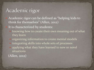  Academic rigor can be defined as “helping kids to
  think for themselves” (Allen, 2012)
 It is characterized by students:
   knowing how to create their own meaning out of what
    they learn
   organizing information to create mental models
   integrating skills into whole sets of processes
   applying what they have learned to new or novel
    situations
 (Allen, 2012)
 