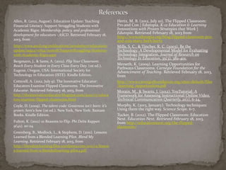 Allen, R. (2012, August). Education Update: Teaching            Hertz, M. B. (2012, July 10). The Flipped Classroom:
Financial Literacy: Support Struggling Students with            Pro and Con | Edutopia. K-12 Education & Learning
Academic Rigor. Membership, policy, and professional            Innovations with Proven Strategies that Work |
development for educators - ASCD. Retrieved February 18,
                                                                Edutopia. Retrieved February 18, 2013 from
                                                                http://www.edutopia.org/blog/flipped-classroom-pro-
2013, from                                                      and-con-mary-beth-hertz
http://www.ascd.org/publications/newsletters/education-         Mills, S. C., & Tincher, R. C. (2003). Be the
update/aug12/vol54/num08/SupportStruggling-Students-            Technology: A Developmental Model for Evaluating
with-Academic-Rigor.aspx                                        Technology Integration. Journal of Research on
                                                                Technology In Education, 35(3), 382-401.
Bergmann, J., & Sams, A. (2012). Flip Your Classroom:
Reach Every Student in Every Class Every Day. (1st ed.).        Merseth, K. (2009). Learning Opportunities for
                                                                Pathways Classrooms. Carnegie Foundation for the
Eugene, Oregon, USA: International Society for                  Advancement of Teaching. Retrieved February 18, 2013,
Technology in Education (ISTE). Kindle Edition.                 from
Cotterell, A. (2012, July 9). The Innovative Educator:          http://www.carnegiefoundation.org/sites/default/files
Educators Examine Flipped Classrooms. The Innovative            /learning_opportunities.pdf
Educator. Retrieved February 18, 2013, from                     Morain, M., & Swarts, J. (2012). YouTutorial: A
http://theinnovativeeducator.blogspot.com/2012/07/educa         Framework for Assessing Instructional Online Video.
tors-examine-flipped-classrooms.html                            Technical Communication Quarterly, 21(1), 6-24.
Coyle, D. (2009). The talent code: Greatness isn't born: it's   Murphy, K. (2013, January). Technology techniques:
grown: here's how (1st ed.). New York, New York: Bantam         Using them the right way. Science Scope. 6-7.
Books. Kindle Edition.                                          Tucker, B. (2012). The Flipped Classroom: Education
                                                                Next. Education Next. Retrieved February 18, 2013,
Fulton, K. (2012) 10 Reasons to Flip. Phi Delta Kappan          from http://educationnext.org/the-flipped-
9(42), 20-24.                                                   classroom/
Greenberg, B., Medlock, L., & Stephens, D. (2011). Lessons
Learned from a Blended Learning Pilot. Blend My
Learning. Retrieved February 18, 2013, from
http://blendmylearning.files.wordpress.com/2011/12/lesson
s-learned-from-a-blendedlearning-pilot4.pdf
 