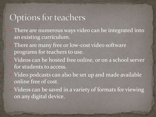  There are numerous ways video can be integrated into
    an existing curriculum.
   There are many free or low-cost video software
    programs for teachers to use.
   Videos can be hosted free online, or on a school server
    for students to access.
   Video podcasts can also be set up and made available
    online free of cost.
   Videos can be saved in a variety of formats for viewing
    on any digital device.
 