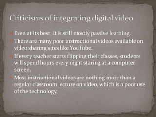  Even at its best, it is still mostly passive learning.
 There are many poor instructional videos available on
  video sharing sites like YouTube.
 If every teacher starts flipping their classes, students
  will spend hours every night staring at a computer
  screen.
 Most instructional videos are nothing more than a
  regular classroom lecture on video, which is a poor use
  of the technology.
 
