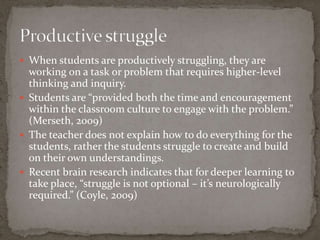  When students are productively struggling, they are
  working on a task or problem that requires higher-level
  thinking and inquiry.
 Students are “provided both the time and encouragement
  within the classroom culture to engage with the problem.”
  (Merseth, 2009)
 The teacher does not explain how to do everything for the
  students, rather the students struggle to create and build
  on their own understandings.
 Recent brain research indicates that for deeper learning to
  take place, “struggle is not optional – it’s neurologically
  required.” (Coyle, 2009)
 