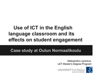 Use of ICT in the English
language classroom and its
effects on student engagement
Case study at Oulun Normaalikoulu
Aleksandra Lazareva,
LET Master's Degree Program
 