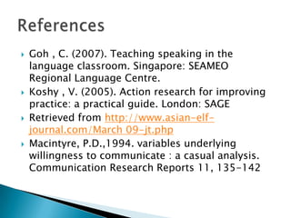  Goh , C. (2007). Teaching speaking in the
language classroom. Singapore: SEAMEO
Regional Language Centre.
 Koshy , V. (2005). Action research for improving
practice: a practical guide. London: SAGE
 Retrieved from http://www.asian-elf-
journal.com/March 09-jt.php
 Macintyre, P.D.,1994. variables underlying
willingness to communicate : a casual analysis.
Communication Research Reports 11, 135-142
 