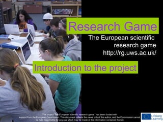 Research Game
The project ‘The European scientific research game ’ has been funded with
support from the European Commission. This document reflects the views only of the author, and the Commission cannot
be held responsible for any use which may be made of the information contained therein.
The European scientific
research game
http://rg.uws.ac.uk/
Introduction to the project
 