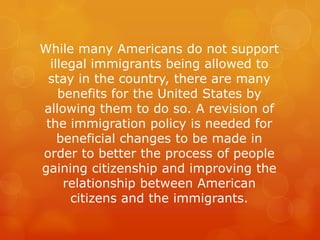 While many Americans do not support
illegal immigrants being allowed to
stay in the country, there are many
benefits for t...