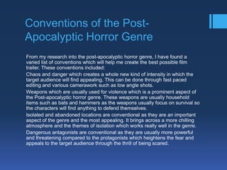 Conventions of the PostApocalyptic Horror Genre
From my research into the post-apocalyptic horror genre, I have found a
varied list of conventions which will help me create the best possible film
trailer. These conventions included:
Chaos and danger which creates a whole new kind of intensity in which the
target audience will find appealing. This can be done through fast paced
editing and various camerawork such as low angle shots.
Weapons which are usually used for violence which is a prominent aspect of
the Post-apocalyptic horror genre. These weapons are usually household
items such as bats and hammers as the weapons usually focus on survival so
the characters will find anything to defend themselves.
Isolated and abandoned locations are conventional as they are an important
aspect of the genre and the most appealing. It brings across a more chilling
atmosphere and the themes of isolation which works really well in the genre.
Dangerous antagonists are conventional as they are usually more powerful
and threatening compared to the protagonists which heightens the fear and
appeals to the target audience through the thrill of being scared.

 