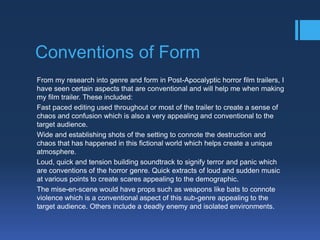 Conventions of Form
From my research into genre and form in Post-Apocalyptic horror film trailers, I
have seen certain aspects that are conventional and will help me when making
my film trailer. These included:
Fast paced editing used throughout or most of the trailer to create a sense of
chaos and confusion which is also a very appealing and conventional to the
target audience.
Wide and establishing shots of the setting to connote the destruction and
chaos that has happened in this fictional world which helps create a unique
atmosphere.
Loud, quick and tension building soundtrack to signify terror and panic which
are conventions of the horror genre. Quick extracts of loud and sudden music
at various points to create scares appealing to the demographic.
The mise-en-scene would have props such as weapons like bats to connote
violence which is a conventional aspect of this sub-genre appealing to the
target audience. Others include a deadly enemy and isolated environments.

 