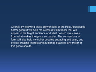 Overall, by following these conventions of the Post-Apocalyptic
horror genre it will help me create my film trailer that will
appeal to the target audience and what doesn’t stray away
from what makes the genre so popular. The conventions of
form will also help my trailer become engaging and scary and
overall creating interest and audience buzz like any trailer of
this genre should.

 