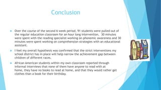 Conclusion


Over the course of the second 6 week period, 91 students were pulled out of
the regular education classroom for an hour long intervention. 30 minutes
were spent with the reading specialist working on phonemic awareness and 30
minutes were spent working on comprehension strategies with an educational
assistant.



I feel my overall hypothesis was confirmed that the strict interventions my
school district has in place will help narrow the achievement gap between
children of different races.



African American students within my own classroom reported through
informal interviews that none of them have anyone to read with at
home, they have no books to read at home, and that they would rather get
clothes than a book for their birthday.

 