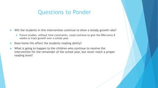 Questions to Ponder


Will the students in this intervention continue to show a steady growth rate?


Future studies, without time constraints, could continue to give the DRA every 8
weeks to track growth over a school year.



Does home life affect the students reading ability?



What is going to happen to the children who continue to receive the
intervention for the remainder of the school year, but never reach a proper
reading level?

 
