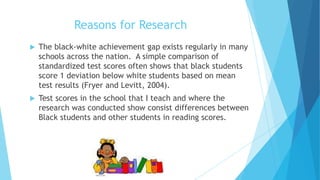 Reasons for Research


The black-white achievement gap exists regularly in many
schools across the nation. A simple comparison of
standardized test scores often shows that black students
score 1 deviation below white students based on mean
test results (Fryer and Levitt, 2004).



Test scores in the school that I teach and where the
research was conducted show consist differences between
Black students and other students in reading scores.

 